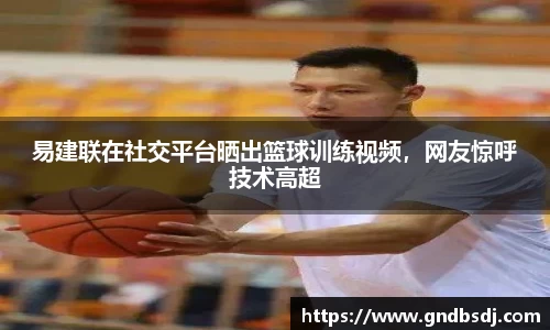 易建联在社交平台晒出篮球训练视频，网友惊呼技术高超