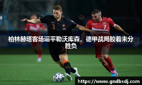 柏林赫塔客场逼平勒沃库森，德甲战局胶着未分胜负
