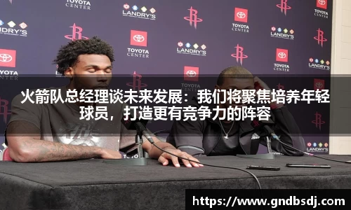 火箭队总经理谈未来发展：我们将聚焦培养年轻球员，打造更有竞争力的阵容