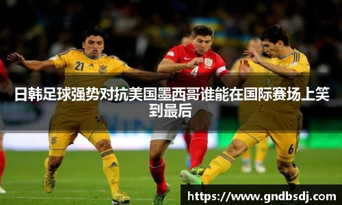 日韩足球强势对抗美国墨西哥谁能在国际赛场上笑到最后